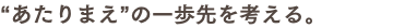 “あたりまえ”の一歩先を考える。