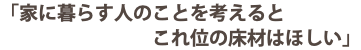 「家に暮らす人のことを考えると これ位の床材はほしい」